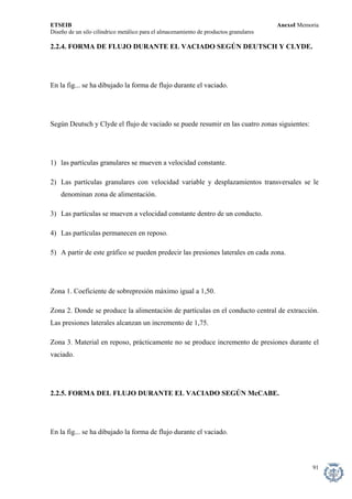 ETSEIB AnexoI Memoria 
Diseño de un silo cilíndrico metálico para el almacenamiento de productos granulares 
2.2.4. FORMA DE FLUJO DURANTE EL VACIADO SEGÚN DEUTSCH Y CLYDE. 
En la fig... se ha dibujado la forma de flujo durante el vaciado. 
Según Deutsch y Clyde el flujo de vaciado se puede resumir en las cuatro zonas siguientes: 
1) las partículas granulares se mueven a velocidad constante. 
2) Las partículas granulares con velocidad variable y desplazamientos transversales se le denominan zona de alimentación. 
3) Las partículas se mueven a velocidad constante dentro de un conducto. 
4) Las partículas permanecen en reposo. 
5) A partir de este gráfico se pueden predecir las presiones laterales en cada zona. 
Zona 1. Coeficiente de sobrepresión máximo igual a 1,50. 
Zona 2. Donde se produce la alimentación de partículas en el conducto central de extracción. Las presiones laterales alcanzan un incremento de 1,75. 
Zona 3. Material en reposo, prácticamente no se produce incremento de presiones durante el vaciado. 
2.2.5. FORMA DEL FLUJO DURANTE EL VACIADO SEGÚN McCABE. 
En la fig... se ha dibujado la forma de flujo durante el vaciado. 
91 
 