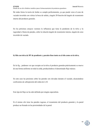 ETSEIB AnexoI Memoria 
Diseño de un silo cilíndrico metálico para el almacenamiento de productos granulares 
De todas forms la teoría de Jenike se cumple perfectamente, ya que puede verse el cono de vaciado invertido con vértice la boca de salida y ángulo 2θ función del ángulo de rozamiento interno del producto granular. 
En los próximos ensayos veremos la influencia que tiene la pendiente de la tolva y la rugosidad o finura de paredes, sobre la relación ángulo de rozamiento interno, ángulo de cono invertido de vaciado. 
b) Silo con tolva de 50º de pendiente y paredes lisas tanto en el silo como en la tolva. 
En la fig... podemos ver que excepto en la tolva el producto granular prácticamente se mueve de una forma uniforme en toda la celda, produciéndose el denominado flujo másico. 
En este caso las presiones sobre las paredes son elevadas durante el vaciado, alcanzándose coeficientes de sobrepresión del orden de 2,10. 
Este tipo de flujo no ha sido definido por ningún especialista. 
Si el mismo silo tiene las paredes rugosas, el rozamiento del producto granular y la pared produce un frenado en las proximidades de la pared. 
99 
 
