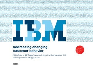Addressing changing
customer behavior
A SlideShare by IBM Tealeaf based on findings from Econsultancy’s 2013
Reducing Customer Struggle Survey
Thecommercelandscapehaschangeddrasticallyinthelast10years,andsincetheInternetgavebirthtothelikesofe-commercesitesandsocialmedia,customersnowmorethaneverexpectbusinessestogotheextramiletomaintaintheircustom.Withcompetitorsjustaclickaway,
understandingcustomerbehaviorandimprovingcustomerexperiencehasneverbeenmorecritical.Reducingcustomerstruggleisnoeasyfeat,especiallyaseachindividualcustomerfacesadelugeofdifferentstrugglesinamultitudeofdifferentplatforms.Butunderstandingcustomersis
halfthebattle.InthelatestIBMTealeafandEconsultancy2013“ReducingCustomerStruggle”report,44%ofbusinessessaidtheyhadagoodorexcellentunderstandingoftheoverallcustomerexperience.Butascustomers’expectationsofcommercemature,businessesarebeginningto
understandthatthecustomerexperienceisnolongerjustaboutthenumberofsales,websiteclicksorsocialmediamentions.Instead,businesseswithecommerceplatformsneedtoknowwhatpromptscustomerstobehavethewaytheydo–whatdifferenttypesofcustomerbehavior
exist,howissuesimpacttheirbehaviorandhowthiscanhelpe-businessesimprovetheoverallonlinecustomerexperience.Knowingwhatmakescustomerstickcanbetricky,butjustunderhalfofthebusinessessurveyed(48%)saidtheyhaveagoodunderstandingofthetypesofcontent
thatmakepeoplemorelikelytobuy,thereasonsformakingapurchase(43%),andthevalueofvisitorsfromdifferentsourcesoftraffic(48%).Asonlineshoppinggrowsinpopularity,61%ofcompaniessaidtheyhaveagoodunderstandingofhowpeoplebecomeawareoftheirbrandorwebsite.
This information is incredibly valuable in understanding why customers buy, what their individual interests are and the value of a customer clicking onto the website from a Google search compared to a customer clicking onto the page from a social networking site. But it’s
also vital that businesses are aware of the reasons behind abandoned transactions, which can provide important insight into how they can reduce customer struggle. However, over three-quarters (78%) of companies admit that they are more likely to have limited or no
understanding of the behaviors of different visitor types, while 73% admit they’re unaware of the reasons customers leave the site without converting. Despite this, the vast majority (78%) of responding companies consider this information very valuable, as well as what
types of content make people more likely to buy or convert (76%) and what usability issues are most likely to affect the conversion (80%). While respondents of the survey admitted that insight into different types of customer behavior is very valuable, the limited knowledge
they have in this area needs to change. E-shoppers spend on average 22% of their annual outgoings on goods and services online, so failing to understand customers in this growing market space could lead to huge missed opportunities that e-businesses simply cannot
afford.1
For years, businesses have been experimenting with techniques and technologies to help them better understand the customer experience, such as digital analytics, online focus groups, surveys, and digital experience replay among others. But exactly how effective
are these tools? The IBM Tealeaf and Econsultancy survey found that while just over a quarter (28%) of respondents said they use digital experience replay, the vast majority consider it to be very (60%) or quite (34%) effective. Furthermore, 94% consider online focus groups
to be effective in helping to understand the customer experience, but only 18% use them. At the other extreme, the proportion of companies using social media analysis/voice of the customer tools and online reputation monitoring/social listening has increased in the last
12 months, despite just 24% and 22% respectively, believing they’re very effective. The results highlight that while e-businesses are aware of which methods work well, only a small proportion of them are actually willing to switch to using these tools to get to know their
customers better. As such, e-businesses need to begin reassessing the approaches they use, replacing the least effective ones with others they believe will work better. Gaining a better understanding of online customer behavior can open up a world of opportunity for
businesses, giving them a clearer view of what is and isn’t working well on their websites. Customers leave sites and abandon their carts for a vast number of reasons, but one of the main reasons is down to performance problems with the website itself. In 2012, 63% of
businesses said the most common website issue faced by their customers was their inability to find what they were looking for. While this percentage has dropped to 47% this year, it is still seen by the majority of companies as the main issue faced by customers on their
sites. In addition, over a quarter (27%) of respondents think that a lack of information represents the most serious issue for their customers, down from just over a third (35%) last year. Having identified the main causes of cart abandonment, organizations should be working
hard to resolve these issues, ensuring their sites are easy to navigate and have sufficient information to keep customers feeling at ease and secure right through to the end of the checkout process. Failing to take action could lead to lost sales and customers, as a result of
minor website problems that could have been easily fixed. Customer Experience Initiatives But improving the customer experience isn’t something that can be done overnight. Customer behavior is constantly changing, and businesses need to ensure they’re frequently
monitoring it and changing with it. Companies are already undertaking a number of internal initiatives to improve
the quality of customer experience. As was the case last year, the most common activity respondents focus on is
regular evaluation of customer experience and satisfaction. However, the proportion of companies indicating
this has declined by nine per cent in the last 12 months to 67%. The percentage of companies having formal
structures and processes in place to improve customer experience has also declined, with 46% of respondents
reporting this, compared to 49% last year. On a positive note, 3% more companies than last year said they now
measure teams or departments on customer satisfaction – something that is crucial to understanding exactly
how likely customers are to stay loyal. Analyze Customer Behavior To Improve Loyalty Customer satisfaction is
the lifeblood of businesses. Within the challenging economic environment and with competitors just a click away,
it’s more important than ever to maintain customer loyalty through every channel. While many organizations
understand the steps they need to take to get to know their customers, many still aren’t taking them and are, as
a result, potentially losing hundreds of customers every day. Knowing what techniques and tools to use to improve
customer satisfaction is just the beginning, but putting them into action is imperative for e-businesses to stay
ahead of competition in an increasingly cut-throat ecommerce world.The commerce landscape has
changed drastically in the last 10 years, and since the Internet gave birth to the likes of e-commerce sites and
social media, customers now more than ever expect businesses to go the extra mile to maintain their custom.
With competitors just a click away, understanding customer behavior and improving customer experience has
never been more critical. Redwucing customer struggle is no easy feat, especially as each individual
customer faces a deluge of different struggles in a multitude of different platforms. But understanding customers
is half the battle. In the latest IBM Tealeaf and Econsultancy 2013 “Reducing Customer Struggle” report, 44% of
businesses said they had a good or excellent understanding of the overall customer experience. But as
customers’ expectations of commerce mature, businesses are beginning to understand that the customer
experience is no longer just about the number of sales, website clicks or social media mentions. Instead,
businesses with ecommerce platforms need to know what prompts customers to behave the way they do –
what different types of customer behavior exist, how issues impact their behavior and how this can help
e-businesses improve the overall online customer experience. Knowing what makes customers tick can be
 