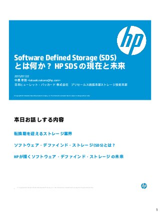 1
© Copyright 2015 Hewlett-Packard Development Company, L.P. The information contained herein is subject to change without notice.
Software Defined Storage(SDS)
とは何か？HPSDSの現在と未来
2015/07/22
中農 孝朗 <takaaki.nakano@hp.com>
日本ヒューレット・パッカード 株式会社 プリセールス統括本部ストレージ技術本部
© Copyright 2015 Hewlett-Packard Development Company, L.P. The informationcontained herein is subject to change without notice.
2
本日お話しする内容
転換期を迎えるストレージ業界
ソフトウェア・デファインド・ストレージ (SDS)とは？
HPが描くソフトウェア・デファインド・ストレージ の未来
 