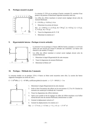 8.            Portique encastré en pied
                                                         La structure S 1234 est un portique d’inertie constante EI, constitué d’une
                                           q             poutre et de poteaux d’élancement important encastrées entre eux.
              q
                  2                    3                 Les effets des efforts tranchant et normal seront négligés devant celui du
                                                         moment fléchissant.
                                                         E = 210 GPa, q = 8 kN/m, L=4 m
                                                L
                                                         1.   Déterminer les actions de liaison
                          y                              Rép. : X1=-29/60 qL, Y1=11/20 qL, M1=7/90 qL2, X3=-9/20 qL, X4=-1/15 qL,
                                                         Y4=9/20 qL, M4=1/45 qL2
                  1            x       4
                                                         2.   Tracer les diagrammes de N, T, M
                           L
                                                         3.   Déterminer la rotation en 3



9.            Hyperstaticité interne - Portique à travée articulée

                                                    La structure S est un portique à 3 barres ABCD d’inertie constante I, A et D sont
                  B                C                reliées par une traverse de section S articulée aux extrémités. Les barres sont
     F                                              élancées et de module d’Young E.
                  E                    2L           Les effets des efforts tranchant et normal seront négligés devant celui du
 F
                                                    moment fléchissant.
                                                    1.   Déterminer le degré d'hyperstaticité de cette structure
                  A                D
                                                    2.   Tracer le diagramme du moment fléchissant
          L               2L                        3.   Déterminer la flèche en F




10.           Portique – Méthode des 3 moments

La structure étudiée est un portique 1234 à 4 barres en béton armé encastrées entre elles. La section des barres
supposées homogènes est carrée de coté a.

E = 3 104 MPa, ft = fc = 45 MPa, coefficient global de sécurité : s = 3, F = 100 kN, L = 3 m


                  F                    1.      Déterminer le degré d'hyperstaticité de cette structure
                                       2.      Isoler et faire l'inventaires des efforts sur les trois poutres 12, 23 et 34. Calculer les
      2               5   3                    moments aux nœuds par la méthode des 3 moments
                                       3.      Tracer les diagrammes des efforts intérieurs
                               L
                                       4.      Après avoir justifié le fait de négliger les effets de l'effort tranchant et de l'effort
                                               normal devant celui du moment fléchissant, dimensionner ce cadre
                                       5.      Calculer le déplacement vertical en 5
     1                    4
                                       6.      Calculer les déplacements et la rotation en 2
                      L
                                       Rép. : a = 27.4 cm, y5 = 4.5 mm, x2 = 0, y2 ≈ 0, ω2 = -15 10-4 rd




                                                                       - 19 -
 