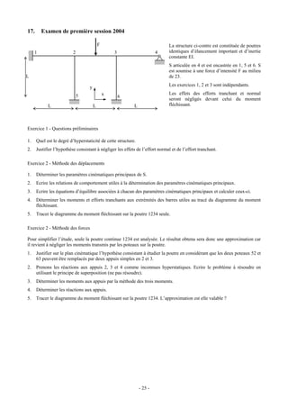 17.      Examen de première session 2004

                                           F                                  La structure ci-contre est constituée de poutres
     1                    2                        3                    4     identiques d’élancement important et d’inertie
                                                                              constante EI.
                                                                              S articulée en 4 et est encastrée en 1, 5 et 6. S
                                                                              est soumise à une force d’intensité F au milieu
L                                                                             de 23.

                                   y                                          Les exercices 1, 2 et 3 sont indépendants.

                              5                x                              Les effets des efforts tranchant et normal
                                                       6
                                                                              seront négligés devant celui du moment
            L                          L                   L                  fléchissant.



Exercice 1 - Questions préliminaires

1.    Quel est le degré d’hyperstaticité de cette structure.
2.    Justifier l’hypothèse consistant à négliger les effets de l’effort normal et de l’effort tranchant.

Exercice 2 - Méthode des déplacements

1.    Déterminer les paramètres cinématiques principaux de S.
2.    Ecrire les relations de comportement utiles à la détermination des paramètres cinématiques principaux.
3.    Ecrire les équations d’équilibre associées à chacun des paramètres cinématiques principaux et calculer ceux-ci.
4.    Déterminer les moments et efforts tranchants aux extrémités des barres utiles au tracé du diagramme du moment
      fléchissant.
5.    Tracer le diagramme du moment fléchissant sur la poutre 1234 seule.

Exercice 2 - Méthode des forces

Pour simplifier l’étude, seule la poutre continue 1234 est analysée. Le résultat obtenu sera donc une approximation car
il revient à négliger les moments transmis par les poteaux sur la poutre.
1.    Justifier sur le plan cinématique l’hypothèse consistant à étudier la poutre en considérant que les deux poteaux 52 et
      63 peuvent être remplacés par deux appuis simples en 2 et 3.
2.    Prenons les réactions aux appuis 2, 3 et 4 comme inconnues hyperstatiques. Ecrire le problème à résoudre en
      utilisant le principe de superposition (ne pas résoudre).
3.    Déterminer les moments aux appuis par la méthode des trois moments.
4.    Déterminer les réactions aux appuis.
5.    Tracer le diagramme du moment fléchissant sur la poutre 1234. L’approximation est elle valable ?




                                                               - 25 -
 
