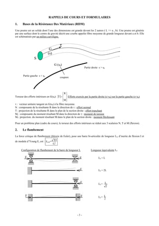 RAPPELS DE COURS ET FORMULAIRES

1.     Bases de la Résistance Des Matériaux (RDM)
Une poutre est un solide dont l’une des dimensions est grande devant les 2 autres ( L >> a , b). Une poutre est générée
par une surface dont le centre de gravité décrit une courbe appelée fibre moyenne de grande longueur devant a et b. Elle
est schématisée par un milieu curviligne.


                                           τ
                                G
                               (s)
                  S
                                     G (s0)
                                                                   Partie droite s > s0


       Partie gauche s < s0
                                           coupure




                                              ⎧R ⎫
                                              ⎪ ⎪
Torseur des efforts intérieurs en G(s0): {T}= ⎨ ⎬ Efforts exercés par la partie droite (s>s0) sur la partie gauche (s<s0)
                                              ⎪M ⎪
                                              ⎩ ⎭
τ : vecteur unitaire tangent en G(s0) à la fibre moyenne.
Ν : composante de la résultante R dans la direction de τ : effort normal
T : projection de la résultante R dans le plan de la section droite : effort tranchant
Mt : composante du moment résultant M dans la direction de τ : moment de torsion
Mf : projection. du moment résultant M dans le plan de la section droite : moment fléchissant

Pour un problème plan (cadre du cours), le torseur des efforts intérieurs se réduit aux 3 scalaires N, T et M (flexion).

2.     Le flambement
La force critique de flambement (théorie de Euler), pour une barre bi-articulée de longueur Lf, d’inertie de flexion I et
                                    2
                                      EI
de module d’Young E, est : Fcrit = π 2
                                    Lf

     Configuration de flambement de la barre de longueur L               Longueur équivalente Lf

                                                                                Lf = L



                                                                                Lf = 2L




                                                                                Lf = L
                                                                                      2



                                                                                Lf = L
                                                                                     2




                                                            -3-
 