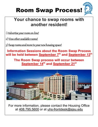 Room Swap Process!
Your chance to swap rooms with
another resident!
1) Advertiseyour roomon-line!
2) Viewother availablerooms!
3) Swaproomsandmoveto yournewhousingspace!
Information Sessions about the Room Swap Process
will be held between September 7th
and September 13th
The Room Swap process will occur between
September 14th
and September 21st
For more information, please contact the Housing Office
at 408.795.5600 or at uhs-frontdesk@sjsu.edu
 