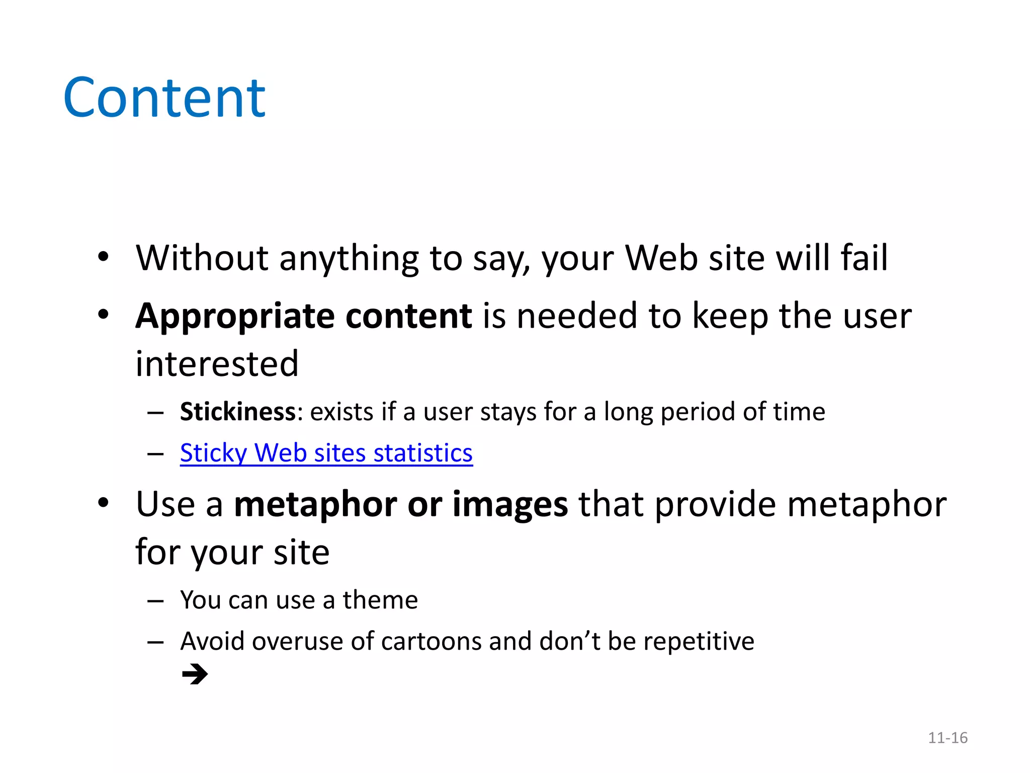 Content

 • Without anything to say, your Web site will fail
 • Appropriate content is needed to keep the user
   interested
    – Stickiness: exists if a user stays for a long period of time
    – Sticky Web sites statistics
 • Use a metaphor or images that provide metaphor
   for your site
    – You can use a theme
    – Avoid overuse of cartoons and don’t be repetitive
      

                                                                     11-16
 