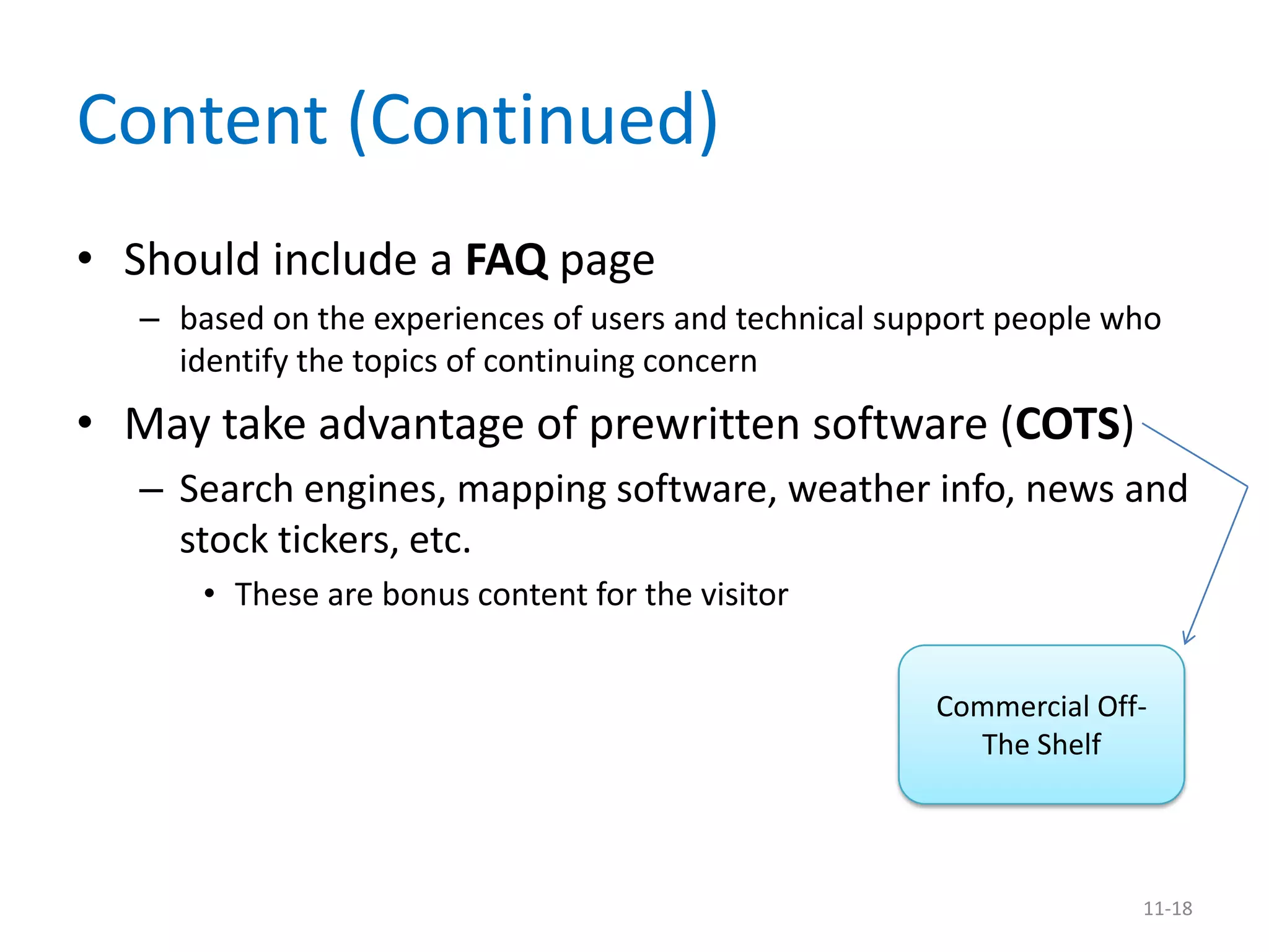 Content (Continued)
• Should include a FAQ page
  – based on the experiences of users and technical support people who
    identify the topics of continuing concern
• May take advantage of prewritten software (COTS)
  – Search engines, mapping software, weather info, news and
    stock tickers, etc.
      • These are bonus content for the visitor


                                                      Commercial Off-
                                                        The Shelf




                                                                    11-18
 