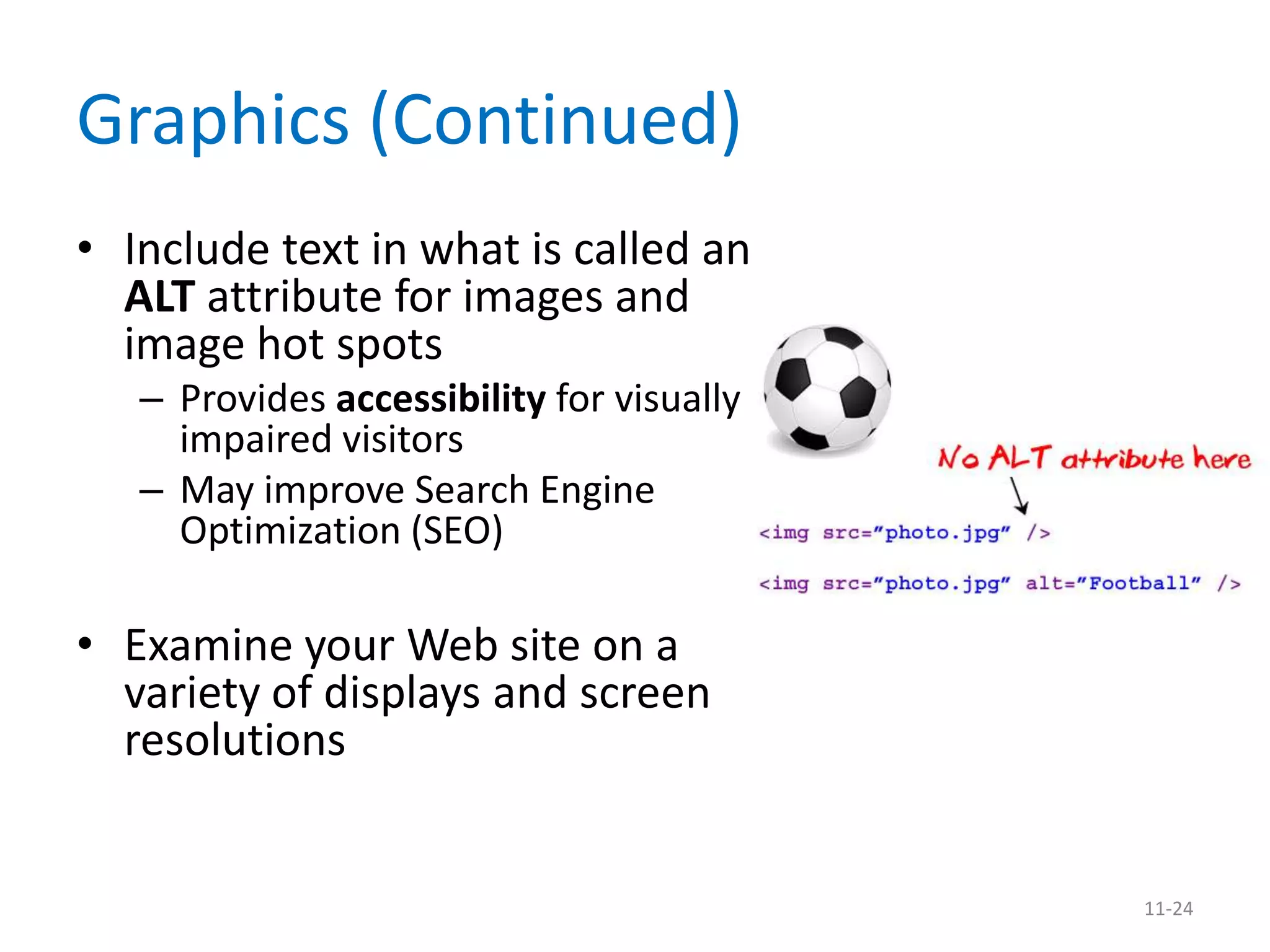 Graphics (Continued)
• Include text in what is called an
  ALT attribute for images and
  image hot spots
   – Provides accessibility for visually
     impaired visitors
   – May improve Search Engine
     Optimization (SEO)

• Examine your Web site on a
  variety of displays and screen
  resolutions


                                           11-24
 