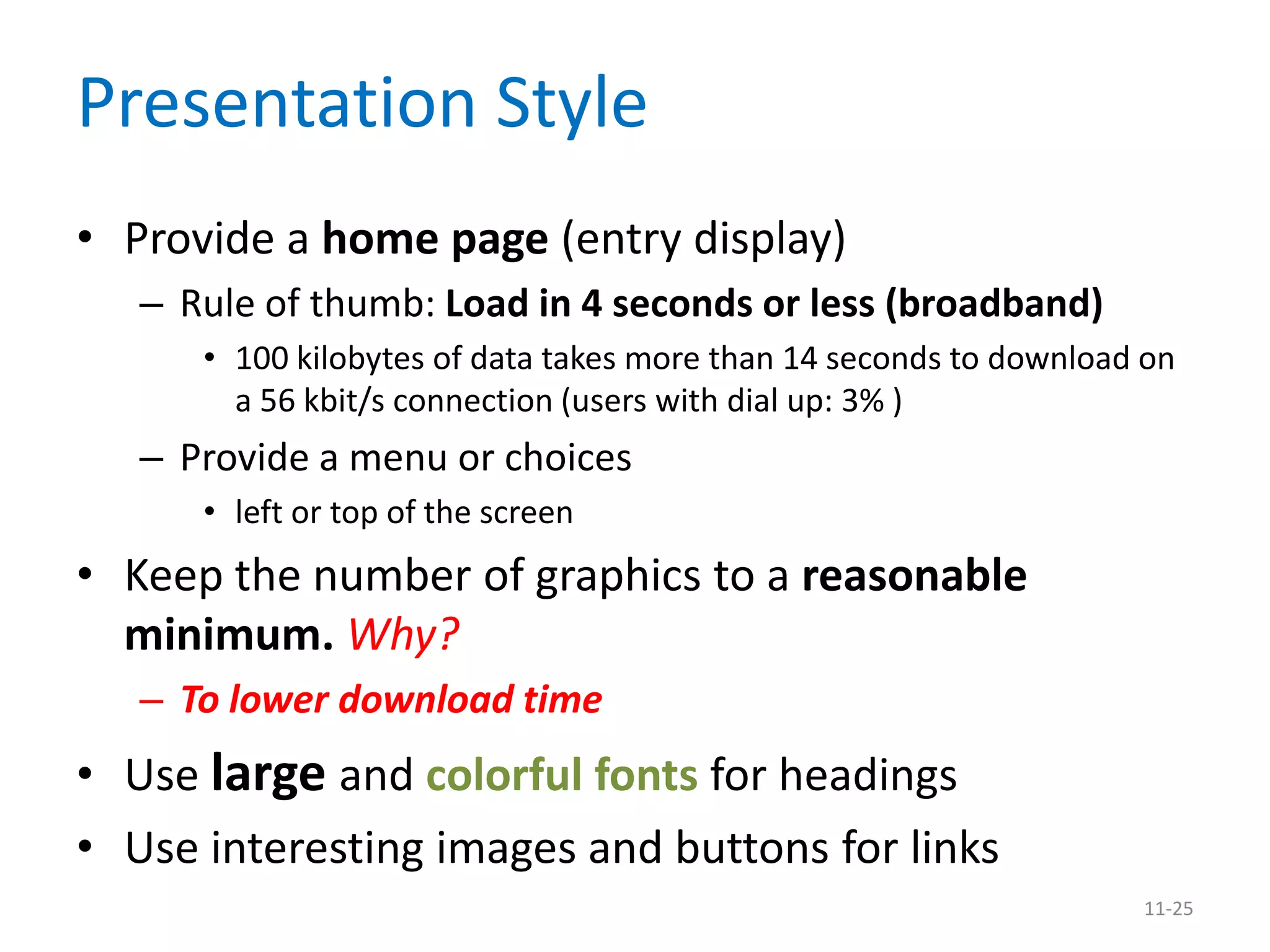 Presentation Style
• Provide a home page (entry display)
   – Rule of thumb: Load in 4 seconds or less (broadband)
      • 100 kilobytes of data takes more than 14 seconds to download on
        a 56 kbit/s connection (users with dial up: 3% )
   – Provide a menu or choices
      • left or top of the screen
• Keep the number of graphics to a reasonable
  minimum. Why?
   – To lower download time
• Use large and colorful fonts for headings
• Use interesting images and buttons for links
                                                                    11-25
 