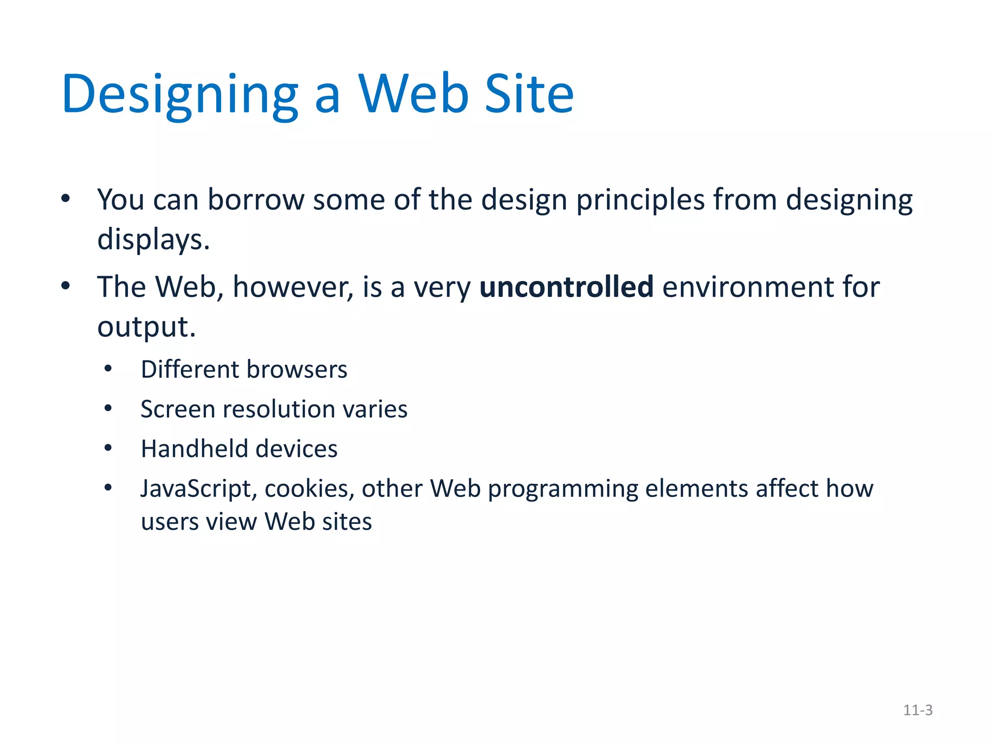 Designing a Web Site
• You can borrow some of the design principles from designing
  displays.
• The Web, however, is a very uncontrolled environment for
  output.
   •   Different browsers
   •   Screen resolution varies
   •   Handheld devices
   •   JavaScript, cookies, other Web programming elements affect how
       users view Web sites




                                                                        11-3
 