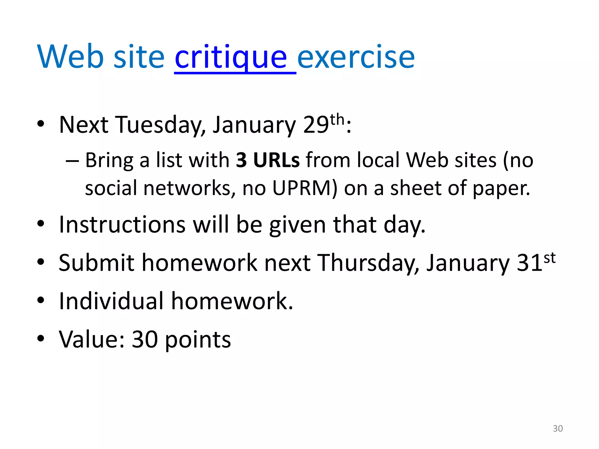Web site critique exercise
• Next Tuesday, January 29th:
    – Bring a list with 3 URLs from local Web sites (no
      social networks, no UPRM) on a sheet of paper.
•   Instructions will be given that day.
•   Submit homework next Thursday, January 31st
•   Individual homework.
•   Value: 30 points


                                                          30
 