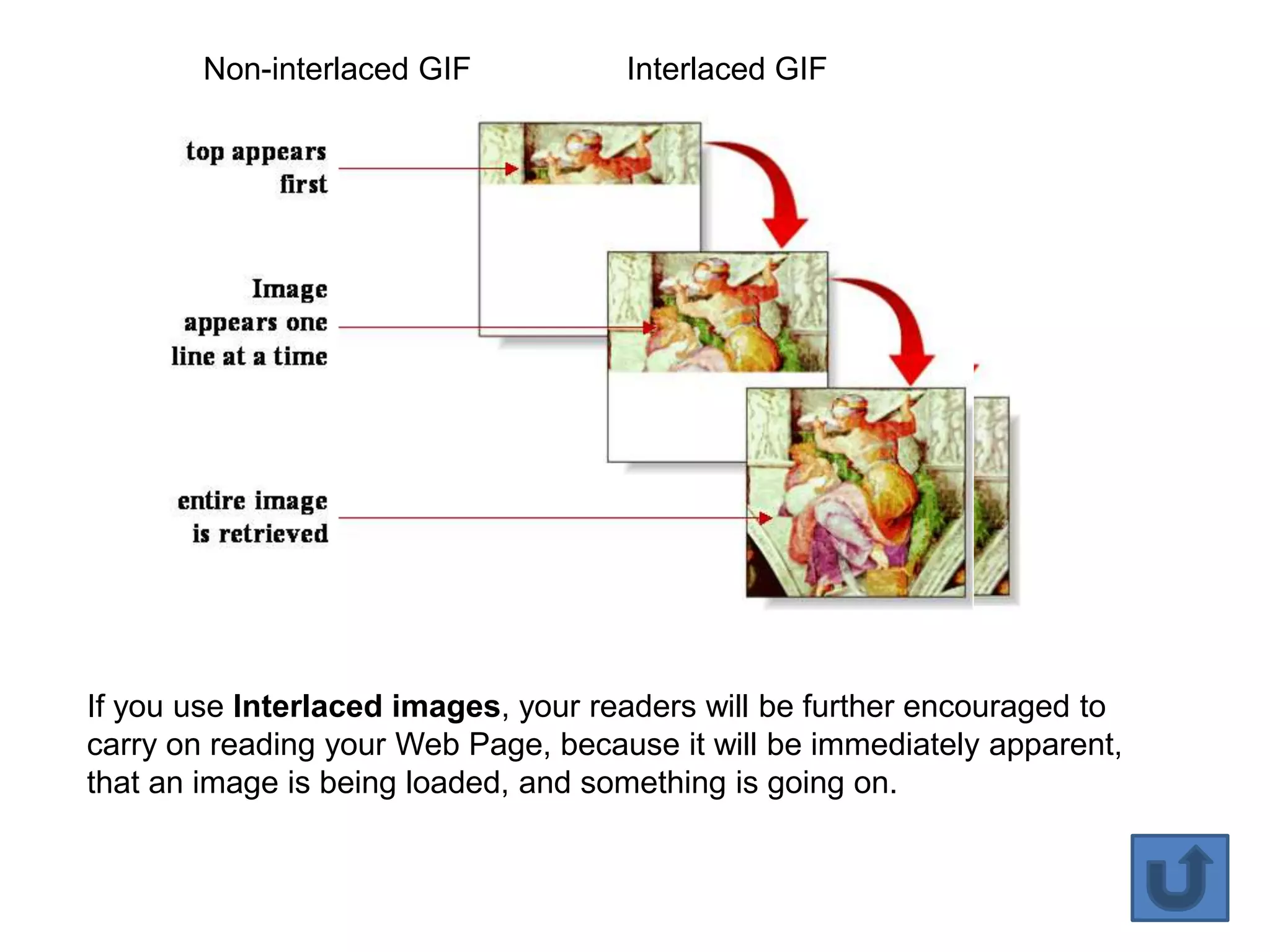 Non-interlaced GIF           Interlaced GIF




If you use Interlaced images, your readers will be further encouraged to
carry on reading your Web Page, because it will be immediately apparent,
that an image is being loaded, and something is going on.


                                                                           33
 