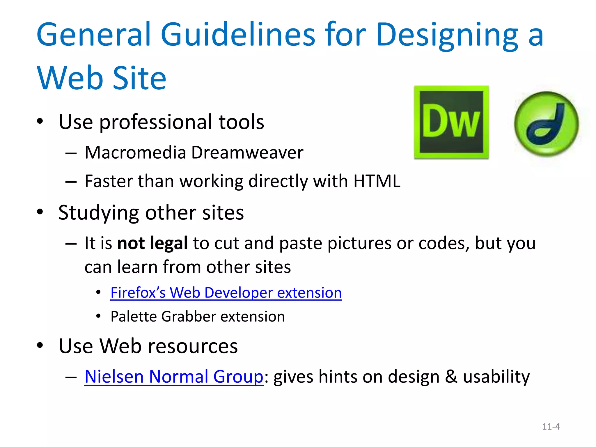 General Guidelines for Designing a
Web Site
• Use professional tools
   – Macromedia Dreamweaver
   – Faster than working directly with HTML
• Studying other sites
   – It is not legal to cut and paste pictures or codes, but you
     can learn from other sites
      • Firefox’s Web Developer extension
      • Palette Grabber extension
• Use Web resources
   – Nielsen Normal Group: gives hints on design & usability

                                                                   11-4
 