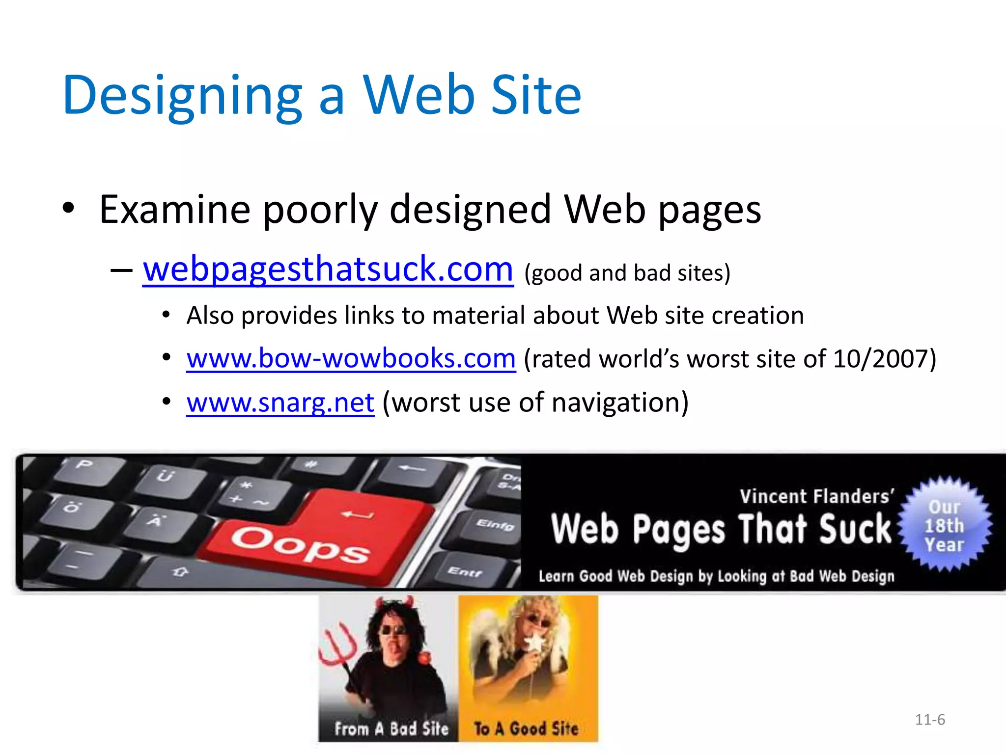 Designing a Web Site
• Examine poorly designed Web pages
  – webpagesthatsuck.com (good and bad sites)
     • Also provides links to material about Web site creation
     • www.bow-wowbooks.com (rated world’s worst site of 10/2007)
     • www.snarg.net (worst use of navigation)




                                                                 11-6
 