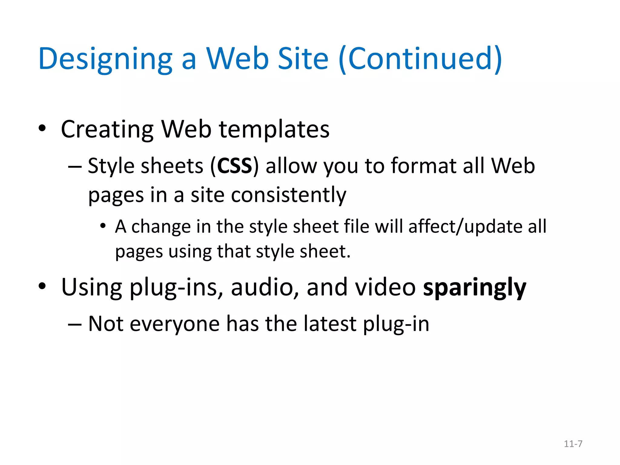 Designing a Web Site (Continued)
• Creating Web templates
  – Style sheets (CSS) allow you to format all Web
    pages in a site consistently
     • A change in the style sheet file will affect/update all
       pages using that style sheet.
• Using plug-ins, audio, and video sparingly
  – Not everyone has the latest plug-in



                                                                 11-7
 