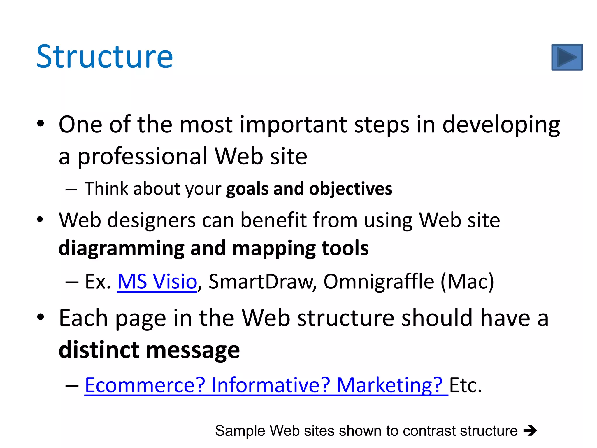 Structure
• One of the most important steps in developing
  a professional Web site
   – Think about your goals and objectives
• Web designers can benefit from using Web site
  diagramming and mapping tools
   – Ex. MS Visio, SmartDraw, Omnigraffle (Mac)
• Each page in the Web structure should have a
  distinct message
   – Ecommerce? Informative? Marketing? Etc.
                    Sample Web sites shown to contrast structure 
 