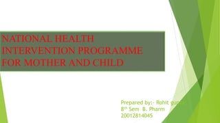 NATIONAL HEALTH
INTERVENTION PROGRAMME
FOR MOTHER AND CHILD
Prepared by:- Rohit gupta
8th Sem B. Pharm
20012814045
 
