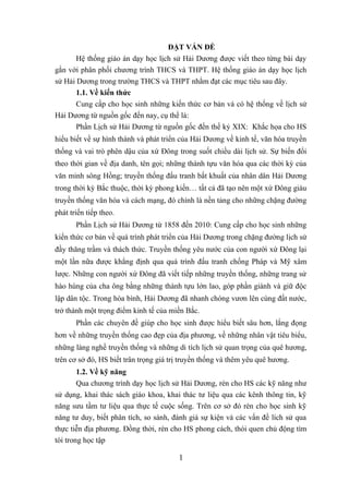 ĐẶT VẤN ĐỀ
Hệ thống giáo án dạy học lịch sử Hải Dương được viết theo từng bài dạy
gắn với phân phối chương trình THCS và THPT. Hệ thống giáo án dạy học lịch
sử Hải Dương trong trường THCS và THPT nhằm đạt các mục tiêu sau đây.
1.1. Về kiến thức
Cung cấp cho học sinh những kiến thức cơ bản và có hệ thống về lịch sử
Hải Dương từ nguồn gốc đến nay, cụ thể là:
Phần Lịch sử Hải Dương từ nguồn gốc đến thế kỷ XIX: Khắc họa cho HS
hiểu biết về sự hình thành và phát triển của Hải Dương về kinh tế, văn hóa truyền
thống và vai trò phên dậu của xứ Đông trong suốt chiều dài lịch sử. Sự biến đổi
theo thời gian về địa danh, tên gọi; những thành tựu văn hóa qua các thời kỳ của
văn minh sông Hồng; truyền thống đấu tranh bất khuất của nhân dân Hải Dương
trong thời kỳ Bắc thuộc, thời kỳ phong kiến… tất cả đã tạo nên một xứ Đông giàu
truyền thống văn hóa và cách mạng, đó chính là nền tảng cho những chặng đường
phát triển tiếp theo.
Phần Lịch sử Hải Dương từ 1858 đến 2010: Cung cấp cho học sinh những
kiến thức cơ bản về quá trình phát triển của Hải Dương trong chặng đường lịch sử
đầy thăng trầm và thách thức. Truyền thống yêu nước của con người xứ Đông lại
một lần nữa được khẳng định qua quá trình đấu tranh chống Pháp và Mỹ xâm
lược. Những con người xứ Đông đã viết tiếp những truyền thống, những trang sử
hào hùng của cha ông bằng những thành tựu lớn lao, góp phần giành và giữ độc
lập dân tộc. Trong hòa bình, Hải Dương đã nhanh chóng vươn lên cùng đất nước,
trở thành một trọng điểm kinh tế của miền Bắc.
Phần các chuyên đề giúp cho học sinh được hiểu biết sâu hơn, lắng đọng
hơn về những truyền thống cao đẹp của địa phương, về những nhân vật tiêu biểu,
những làng nghề truyền thống và những di tích lịch sử quan trọng của quê hương,
trên cơ sở đó, HS biết trân trọng giá trị truyền thống và thêm yêu quê hương.
1.2. Về kỹ năng
Qua chương trình dạy học lịch sử Hải Dương, rèn cho HS các kỹ năng như
sử dụng, khai thác sách giáo khoa, khai thác tư liệu qua các kênh thông tin, kỹ
năng sưu tầm tư liệu qua thực tế cuộc sống. Trên cơ sở đó rèn cho học sinh kỹ
năng tư duy, biết phân tích, so sánh, đánh giá sự kiện và các vấn đề lích sử qua
thực tiễn địa phương. Đồng thời, rèn cho HS phong cách, thói quen chủ động tìm
tòi trong học tập
1
 