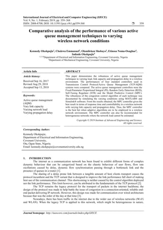 International Journal of Electrical and Computer Engineering (IJECE)
Vol. 9, No. 1, February 2019, pp. 359~368
ISSN: 2088-8708, DOI: 10.11591/ijece.v9i1.pp359-368  359
Journal homepage: http://iaescore.com/journals/index.php/IJECE
Comparative analysis of the performance of various active
queue management techniques to varying
wireless network conditions
Kennedy Okokpujie1
, Chukwu Emmanuel2
, Olamilekan Shobayo3
, Etinosa Noma-Osaghae4
,
Imhade Okokpujie5
1,2,3,4Department of Electrical and Information Engineering, Covenant University, Nigeria
5Department of Mechanical Engineering, Covenant University, Nigeria
Article Info ABSTRACT
Article history:
Received Sep 16, 2017
Revised Aug 29, 2018
Accepted Sep 13, 2018
This paper demonstrates the robustness of active queue management
techniques to varying load, link capacity and propagation delay in a wireless
environment. The performances of four standard controllers used in
Transmission Control Protocol/Active Queue Management (TCP/AQM)
systems were compared. The active queue management controllers were the
Fixed-Parameter Proportional Integral (PI), Random Early Detection (RED),
Self-Tuning Regulator (STR) and the Model Predictive Control (MPC).
The robustness of the congestion control algorithm of each technique was
documented by simulating the varying conditions using MATLAB® and
Simulink® software. From the results obtained, the MPC controller gives the
best result in terms of response time and controllability in a wireless network
with varying link capacity and propagation delay. Thus, the MPC controller
is the best bet when adaptive algorithms are to be employed in a wireless
network environment. The MPC controller can also be recommended for
heterogeneous networks where the network load cannot be estimated.
Keywords:
Active queue management
(AQM)
Vary link capacity
Varying network load
Varying propagation delay
Copyright © 2019 Institute of Advanced Engineering and Science.
All rights reserved.
Corresponding Author:
Kennedy Okokpujie,
Department of Electrical and Information Engineering,
Covenant University,
Ota, Ogun State, Nigeria.
Email: kennedy.okokpujie@covenantuniversity.edu.ng
1. INTRODUCTION
The internet as a communication network has been found to exhibit different forms of complex
dynamic behaviour that can be categorized based on the chaotic behaviour of user flows, flow rate
oscillations caused by delay, dynamic flow synchronisation passing through a bottleneck link and the
presence of queues in a router [1].
The sharing of a delay prone link between a tangible amount of host clients transport causes the
protocol incumbent and the TCP variant that is designed to improve the link performance fall short of making
best use of the communication channel. This shortcoming is neither caused by the control algorithm deployed
nor the link performance. This limit however, can be attributed to the fundamentals of the TCP protocol [2].
The TCP remains the legacy protocol for the transport of packets in the internet backbone; the
design of the protocol was made to help battle the issue of congestion in a connection-oriented, reliable end-
end packet delivering IP network. However, this design was made for communication over wired architecture
because that was the order of the day at that time [3].
Nowadays, there has been traffic in the internet due to the wider use of wireless networks (Wi-Fi
and WLAN). When the legacy TCP is applied to this network, which might be heterogeneous in nature,
 
