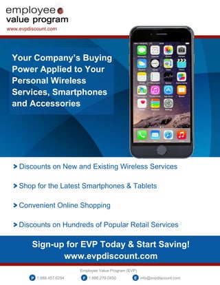 www.evpdiscount.com
Your Company’s Buying
Power Applied to Your
Personal Wireless
Services, Smartphones
and Accessories
> Discounts on New and Existing Wireless Services
> Shop for the Latest Smartphones & Tablets
> Convenient Online Shopping
> Discounts on Hundreds of Popular Retail Services
Sign-up for EVP Today & Start Saving!
www.evpdiscount.com
Employee Value Program (EVP)
1.888.457.6294 1.888.279.0450 info@evpdiscount.comP F E
 