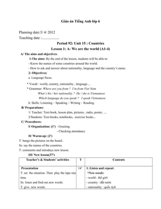 Giáo án Tiếng Anh lớp 6
Planning date:3/ 4/ 2012
Teaching date :...................
Period 92: Unit 15 : Countries
Lesson 1: A- We are the world (A1-4)
A/ The aims and objectives:
1-The aims: By the end of the lesson, students will be able to:
- Know the names of some countries around the world.
- How to ask and answer about nationality, language and the country’s name.
2- Objectives:
a. Language focus.
* Vocab : world, country, nationality , language ...
* Grammar: Where are you from ? I’m from Viet Nam
What’s his / her nationality ? He / she is Vietnamese
Which language do you speak ? I speak Vietnamese
b. Skills: Listening – Speaking – Writing – Reading.
B/ Preparations:
1/ Teacher: Text-book, lesson plan, pictures , radio, poster, ....
2/Students: Text-books, notebooks, exercise books...
C/ Procedures:
I/ Organization: (1') - Greeting
- Checking attendance
II/ Warm-up: (2')
T: hangs the pictures on the board..
Ss: say the names of the countries.
T: comments and introduce new lesson.
III/ New lesson(37')
Teacher’s & Students’ activities T Contents
Presentation
T: set the situation. Then play the tape one
time.
Ss: listen and find out new words.
T: give new words.
14’ 1. Listen and repeat:
*New words:
- world : thế giới
- country : đất nước
- nationality : quốc tịch
 
