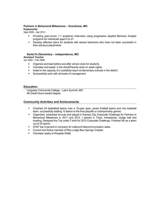 Partners in Behavioral Milestones – Grandview, MO
Implementer
Sept 2009 – Apr 2013
 Providing year-round, 1:1 academic instruction using progressive Applied Behavior Analytic
programs for individuals aged 5 to 21.
 Develop effective plans for students with severe behaviors who have not been successful in
their previous placements
Santa Fe Elementary – Independence, MO
Assistant Teacher
Jan 2002 – Feb 2008
 Organize and lead before and after school clubs for students
 Volunteer and assist in the Adult/Parents clubs on week nights
 Acted in the capacity of a substitute teach at elementary schools in the district
 Successfully work with all levels of management
Education
Longview Community College – Lee’s Summit, MO
48 Credit Hours toward degree
Community Activities and Achievements
 Coached 24 basketball teams over a 10-year span, seven football teams and one baseball
team, successfully leading 15 teams to the final playoffs or championship games.
 Organized, scheduled try-outs and played in Kansas City Corporate Challenge for Partners in
Behavioral Milestones in 2011 and 2012. I placed in Track, horseshoes, dodge ball and
bowling. Designed the Top voted T-shirt for 2012 Corporate Challenge. Finished 5th as a team
out of 25 teams.
 AT&T top 5 percent in company for outbound telecommunication sales.
 Current and Active member of Elks Lodge Blue Springs Chapter.
 Volunteer yearly at Wayside Waifs.
 