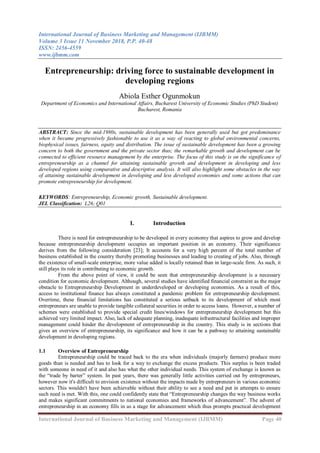 International Journal of Business Marketing and Management (IJBMM)
Volume 3 Issue 11 November 2018, P.P. 40-48
ISSN: 2456-4559
www.ijbmm.com
International Journal of Business Marketing and Management (IJBMM) Page 40
Entrepreneurship: driving force to sustainable development in
developing regions
Abiola Esther Ogunmokun
Department of Economics and International Affairs, Bucharest University of Economic Studies (PhD Student)
Bucharest, Romania
ABSTRACT: Since the mid-1980s, sustainable development has been generally used but got predominance
when it became progressively fashionable to use it as a way of reacting to global environmental concerns,
biophysical issues, fairness, equity and distribution. The issue of sustainable development has been a growing
concern to both the government and the private sector thus; the remarkable growth and development can be
connected to efficient resource management by the enterprise. The focus of this study is on the significance of
entrepreneurship as a channel for attaining sustainable growth and development in developing and less
developed regions using comparative and descriptive analysis. It will also highlight some obstacles in the way
of attaining sustainable development in developing and less developed economies and some actions that can
promote entrepreneurship for development.
KEYWORDS: Entrepreneurship, Economic growth, Sustainable development.
JEL Classification: L26; Q01
I. Introduction
There is need for entrepreneurship to be developed in every economy that aspires to grow and develop
because entrepreneurship development occupies an important position in an economy. Their significance
derives from the following consideration [23]; It accounts for a very high percent of the total number of
business established in the country thereby promoting businesses and leading to creating of jobs. Also, through
the existence of small-scale enterprise, more value added is locally retained than in large-scale firm. As such, it
still plays its role in contributing to economic growth.
From the above point of view, it could be seen that entrepreneurship development is a necessary
condition for economic development. Although, several studies have identified financial constraint as the major
obstacle to Entrepreneurship Development in underdeveloped or developing economies. As a result of this,
access to institutional finance has always constituted a pandemic problem for entrepreneurship development.
Overtime, these financial limitations has constituted a serious setback to its development of which most
entrepreneurs are unable to provide tangible collateral securities in order to access loans. However, a number of
schemes were established to provide special credit lines/windows for entrepreneurship development but this
achieved very limited impact. Also, lack of adequate planning, inadequate infrastructural facilities and improper
management could hinder the development of entrepreneurship in the country. This study is in sections that
gives an overview of entrepreneurship, its significance and how it can be a pathway to attaining sustainable
development in developing regions.
1.1 Overview of Entrepreneurship
Entrepreneurship could be traced back to the era when individuals (majorly farmers) produce more
goods than is needed and has to look for a way to exchange the excess products. This surplus is been traded
with someone in need of it and also has what the other individual needs. This system of exchange is known as
the “trade by barter” system. In past years, there was generally little activities carried out by entrepreneurs,
however now it's difficult to envision existence without the impacts made by entrepreneurs in various economic
sectors. This wouldn't have been achievable without their ability to see a need and put in attempts to ensure
such need is met. With this, one could confidently state that “Entrepreneurship changes the way business works
and makes significant commitments to national economies and frameworks of advancement”. The advent of
entrepreneurship in an economy fills in as a stage for advancement which thus prompts practical development
 