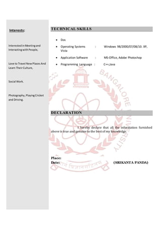 Interests:
InterestedinMeetingand
InteractingwithPeople,
Love to Travel NewPlaces And
Learn TheirCulture,
Social Work.
Photography,PlayingCricket
and Driving.
TECHNICAL SKILLS
 Dos
 Operating Systems : Windows 98/2000/07/08/10. XP,
Vista
 Application Software : MS-Office, Adobe Photoshop
 Programming Language : C++,Java
DECLARATION
I hereby declare that all the information furnished
above is true and genuine to the best of my knowledge.
Place:
Date: (SRIKANTA PANDA)
 