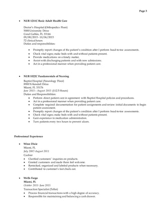 Page 3
 NUR 1211C Basic Adult Health Care
Doctor’s Hospital (Orthopedics Floor)
5000 University Drive
Coral Gables, FL 33146
09/08/2015 - 10/06/2015
72 clinical hours
Duties and responsibilities:
 Promptly report changes of the patient’s condition after I perform head-to-toe assessments.
 Check vital signs; make beds with and without patients present.
 Provide medications on a timely matter.
 Assist with discharging patients and with new admissions.
 Act in a professional manner when providing patient care.
 NUR 1022C Fundamentals of Nursing
Baptist Hospital (Neurology Floor)
8900 N Kendall Drive
Miami, FL 33176
June 2015 – August 2015 (112.5 Hours)
Duties and Responsibilities:
 Perform direct patient care in agreement with Baptist Hospital policies and procedures.
 Act in a professional manner when providing patient care.
 Complete required documentation for patient assignments and review initial documents to begin
patient assessment.
 Promptly report changes of the patient’s condition after I perform head-to-toe assessments.
 Check vital signs; make beds with and without patients present.
 Gain experience in medication administration.
 Turn patients every two hours to prevent ulcers.
Professional Experience
 Winn Dixie
Miami, FL
July 2007-August 2011
Cashier
 Clarified customers’ inquiries on products.
 Greeted customers and made them feel welcome.
 Restocked, organized and labeled products when necessary.
 Contributed to customer’s fast check out.
 Wells Fargo
Miami, FL
October 2011- June 2015
Transaction Specialist (Teller)
 Process financial transactions with a high degree of accuracy.
 Responsible for maintaining and balancing a cash drawer.
 