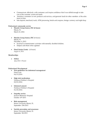Page 4
 Communicate effectively with customers and inspire confidence that I was skilled enough to take
care of the customer assets and needs.
 Introduce customers to new products and services, and generate leads for other members of the sales
team to close.
 Safe deposit, merchant/vault, ATM processing, bonds and coupons, foreign currency and night drop.
Professional community service
 Munder Group homes, INC (4 hours)
Miami, FL
March 21, 2016
 Munder Group homes, INC (4 hours)
Miami, FL
December 4, 2015
 Involved in entertainment activities with mentally disabled children.
 Helped calm them when agitated
 Doral Senior Center (4 hours)
August 4, 2015
Memberships
 NSNA
July 2015 - Present
Professional Development
 New guidelines for cholesterol management
Freece.com
04/13/2016
 High alert medications
Nicklaus Children’s Hospital
02/01/2016
 Informed consent
Nicklaus Children’s Hospital
01/25/2016
 Empathy service
Jackson Memorial Hospital
October 10th 2015
 Risk management
Keiser University Miami, FL
September 23th 2015
 Suicide prevention and awareness
Keiser University Miami, FL
September 9th 2015
 