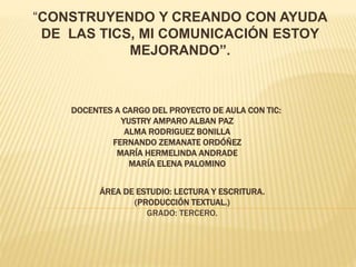 DOCENTES A CARGO DEL PROYECTO DE AULA CON TIC:
YUSTRY AMPARO ALBAN PAZ
ALMA RODRIGUEZ BONILLA
FERNANDO ZEMANATE ORDÓÑEZ
MARÍA HERMELINDA ANDRADE
MARÍA ELENA PALOMINO
“CONSTRUYENDO Y CREANDO CON AYUDA
DE LAS TICS, MI COMUNICACIÓN ESTOY
MEJORANDO”.
ÁREA DE ESTUDIO: LECTURA Y ESCRITURA.
(PRODUCCIÓN TEXTUAL.)
GRADO: TERCERO.
 