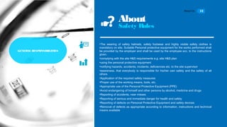 About Us 11
About
Safety Rules
•The wearing of safety helmets, safety footwear and highly visible safety clothes is
mandatory on site. Suitable Personal protective equipment for the works performed shall
be provided by the employer and shall be used by the employee acc. to the instructions
given.
•complying with the site H&S requirements e.g. site H&S plan
•using the personal protective equipment
•notifying hazards, accidents, incidents, deficiencies etc. to the site supervisor
•awareness, that everybody is responsible for his/her own safety and the safety of all
others
•Application of the required safety measures
•Proper use of the working means, tools, etc.
•Appropriate use of the Personal Protective Equipment (PPE)
•Avoid endangering of himself and other persons by alcohol, medicine and drugs
•Reporting of accidents, near misses
•Reporting of serious and immediate danger for health and safety
•Reporting of defects on Personal Protective Equipment and safety devices
•Removal of defects as appropriate according to information, instructions and technical
means available
GENERAL RSPONSIBILITIESGENERAL RESPONSIBILITIES
 