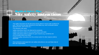 Health & Safety Plan
Site safety instructions
•The safety instructions for the site serve among others to ensure safe conditions for
work. They are the key basic elements for site safety (e.g. work at elevated places,
electrical works, earth works etc.)
•The following rules apply:
•safety instructions have to be observed by everybody
•safety instructions shall be communicated before work starts
•safety instructions shall be updated for good reasons (e.g. accidents) and
communicated before work starts
•additional safety instructions from the contract and/or for other reasons shall be
appended
•Sub-contractors shall apply their own safety instructions or can use these ones at
their own responsibility.
 