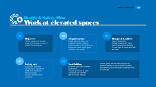 Health & Safety Plan 16
Objective
Define equipment, its safe
usage and storage in order to
protect the employeee
01
Requirements
Safety belt and safety net,
scaffolds, ramps, ladders,
safety harness (more than 2 m)
Equipment clean and in good
condition, and quality
02
Ramps & Ladders
Free of obstruction
Placed properly and firmly
Tied & secured not slipping
If more than 30 rungs and rails
are used.
03
Safety net
Equipment available
Complying to regulations
Nedd to be ergonomic
Report damage
Demand aditional when
nesecary
04
Scaffolding
Errection only from qualified
scaffolders
Tubular aluminum or steel
Inspected and certified
900 mm clear wlkway
05
Health & Safety Plan
Workat elevated spaces
Double guard rail and end caps to tube
Erection without te use of swivel couplers
Before hot runs all flammable materials must
be removed
 
