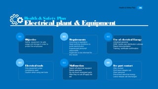 Health & Safety Plan 16
Objective
Define equipment, its safe
usage and storage in order to
protect the employeee
01
Requirements
According to legislation
Dead working conditions to
avoid electrocution
Experienced personell
responsible
Supervisor to be informed for
any issues
02
Use of electrical Energy
Untrained personel
GSM hands over distribution cubicles
Report documentation
Training certificate confirmation
03
Electrical tools
Only equipment under
compliance used
Caution when using wet tools
04
Malfunction
Switch off electrical equipent
Notice spervisor
Do not touch energized parts
After they re cutt off apply fist
aid
05
Health & Safety Plan
Electrical plant & Equipment
06
live part contact
After contaxt:
Dont leave steeple cab
Warn personel
Disconnect electrical energy
Leave steeple cab discharged
 