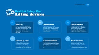 Health & Safety Plan 18
Objective
ensure, that lifting operations
are performed in a safe manner
for goods and employees. This
guideline is valid for all
functions of COT involved in
site work
01
Requirements
Field supervisor checks
erection work plan and procedre
No entry signs where appliable
Strength of road and obstacles
Good weather
02
Confined spaces
Tested / inspected regularly
Locked when not in operation
Work carefully planned
Site advisor & safety engineers
Supervisor for each equipment
03
Erection by crane
Begin only after confirmation
Crane secured horizontally
Supervised during lifting
No abrupt lifting or stopping
Workers do not ride on lifted eq.
04
Ground conditions
Inspect the area for hazards
The outrigger floats rest reliably
Expect if ground is soft or hard
Do not park where it might cave
in
05
Health & Safety Plan
Lifting devices
06
Safety measures
Liquids should be covered
Rachet and pawl if over 5m
Foreman directs he operation
Ropes should be approved
Prevent swinging, slipping, falls
 