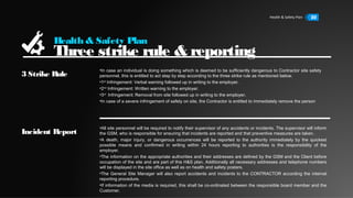 Health & Safety Plan 22
Health & Safety Plan
Three strike rule & reporting
3 Strike Rule
Incident Report
•In case an individual is doing something which is deemed to be sufficiently dangerous to Contractor site safety
personnel, this is entitled to act step by step according to the three strike rule as mentioned below.
•1st
Infringement: Verbal warning followed up in writing to the employer.
•2nd
Infringement: Written warning to the employer.
•3rd
Infringement: Removal from site followed up in writing to the employer.
•In case of a severe infringement of safety on site, the Contractor is entitled to immediately remove the person
•All site personnel will be required to notify their supervisor of any accidents or incidents. The supervisor will inform
the GSM, who is responsible for ensuring that incidents are reported and that preventive measures are taken.
•A death, major injury, or dangerous occurrences will be reported to the authority immediately by the quickest
possible means and confirmed in writing within 24 hours reporting to authorities is the responsibility of the
employer.
•The information on the appropriate authorities and their addresses are defined by the GSM and the Client before
occupation of the site and are part of this H&S plan. Additionally all necessary addresses and telephone numbers
will be displayed in the site office as well as on health and safety posters.
•The General Site Manager will also report accidents and incidents to the CONTRACTOR according the internal
reporting procedure.
•If information of the media is required, this shall be co-ordinated between the responsible board member and the
Customer.
 