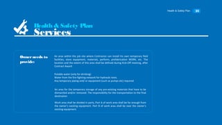 Health & Safety Plan 23
Αn area within the job site where Contractor can install his own temporary field
facilities, store equipment, materials, perform, prefabrication WORK, etc. The
location and the extent of this area shall be defined during Kick-Off meeting, after
Contract Award
Ownerneeds to
provide:
Health & Safety Plan
Services
Potable water (only for drinking)
Water from the fire-fighting network for hydraulic tests.
Any temporary piping and/ or equipment (such as pumps etc) required
Αn area for the temporary storage of any pre-existing materials that have to be
dismantled and/or removed. The responsibility for the transportation to the final
destination
Work area shall be divided in parts, Part Α of work area shall be far enough from
the owner’s existing equipment. Part Β of work area shall be near the owner’s
existing equipment.
 