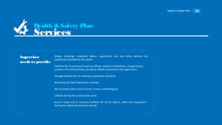 Health & Safety Plan 24
Design, drawings, materials, labour, supervision, and any other services not
specifically provided by the owner.
Superviser
needs to provide:
Health & Safety Plan
Services
Facilities for his personnel (such as offices, sanitary installations, change rooms,
canteen, First Aid facilities), as well as offices and cars for the Supervisors.
Storage facilities for his material, equipment and tools.
Workshop for field fabrication activities
All necessary tools such as cranes, trucks, scaffolding etc.
Utilities during the construction work
Access roads and al nesecary facilities for all his labour, plant and equipment
during the whole construction period.
 