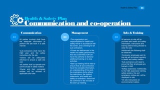 Health & Safety Plan 25
All parties involved shall have
the adequate information to
perform the site work in a safe
manner.
•sub-contractors shall have the
H&S plan and the safety
instructions for the site
•visitors will be adequately
informed to ensure a safe site
visit
•all parties shall co-operate and
communicate in safety matters
•Owner and their contracted
entities will be advised of
applicable site rules
01
•The organisation and
responsibilities for health and
safety will be in accordance with
the owner, and is binding for all
sub-contractors.
•If there are deficiencies in the
health and safety performance,
then the CONTRACTOR will
have the authority to demand
additional training or to stop
activities.
•Start up meeting will be held to
ensure that all sub-contractors
have the complete information,
an understanding of the work,
the implications for/by others,
the restrictions, the method
statements, and health and
safety co-ordination. Above will
be confirmed in the minutes of
the start up meeting.
02
All persons on site will be
provided with health and safety
information, instructions and
training before being allowed to
enter the site:
Additionally the following shall
be observed:
•Contractor employees sent to
the site will be trained regularly
in health and safety matters
•Sub-contractors will need to
prove that their employees are
trained in H&S.
•Safety awareness: Additionally
to the H&S awareness training,
safety posters, fire and
emergency notices etc. will be
displayed on site
•On site instructions on
environmental matters.
03
Health & Safety Plan
Communication and co-operation
Communication Management Info & Training
 
