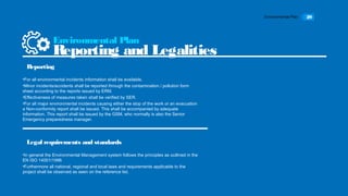 Environmental Plan 29
•For all environmental incidents information shall be available.
•Minor incidents/accidents shall be reported through the contamination / pollution form
sheet according to the reports issued by ERM.
•Effectiveness of measures taken shall be verified by SER.
•For all major environmental incidents causing either the stop of the work or an evacuation
a Non-conformity report shall be issued. This shall be accompanied by adequate
information. This report shall be issued by the GSM, who normally is also the Senior
Emergency preparedness manager.
Environmental Plan
Reporting and Legalities
Reporting
•In general the Environmental Management system follows the principles as outlined in the
EN ISO 14001/1996
•Furthermore all national, regional and local laws and requirements applicable to the
project shall be observed as seen on the reference list.
Legal requirements and standards
 