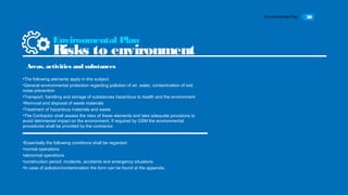 Environmental Plan 30
•The following elements apply in this subject:
•General environmental protection regarding pollution of air, water, contamination of soil,
noise prevention
•Transport, handling and storage of substances hazardous to health and the environment
•Removal and disposal of waste materials
•Treatment of hazardous materials and waste
•The Contractor shall assess the risks of these elements and take adequate provisions to
avoid detrimental impact on the environment. If required by GSM the environmental
procedures shall be provided by the contractor.
Environmental Plan
Risks to environment
Areas, activities and substances
•Essentially the following conditions shall be regarded:
•normal operations
•abnormal operations
•construction period: incidents, accidents and emergency situations
•In case of pollution/contamination the form can be found at the appendix.
 