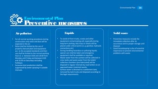 Environmental Plan 31
• For all normal working procedures during
construction only noise and dust will be
expected in the air.
• Noise shall be limited by the use of
properly silenced plant and equipment
acc. to the accepted standards and their
use shall be limited to the normal working
hours (i. e. between 8.00 and 18:00 from
Monday until Friday and between 8.00
and 16.00 on Saturdays excluding
holidays).
• Excessive dust production shall be
suppressed by water spraying in suitable
intervals.
Airpollution
• To avoid oil from trucks, cranes and other
equipment contaminating soil, especially during
long-term parking, drip trays or sheets will be
placed under critical points (e. g. gearbox, hydraulic
connections etc)
• During handling hazardous or polluting liquids,
special care shall be taken and emergency
equipment shall be available as required.
• Waste water from the canteen will be collected in
cress tanks and waste water from the toilets’
collection chambers (pre-fabricated) will be
disposed in regular intervals by road tankers to an
approved water treatment works.
• Surface water is directed to a settlement tank,
removed by tank trucks and disposed according to
the legal requirements.
Liquids
• Preventive measures include the
immediate collection after its
occurrence and its proper storage until
disposal.
• Good housekeeping is also of essential
importance to prevent environmental
problems with waste.
Solid waste
Environmental Plan
Preventive measures
 