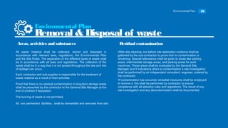 Environmental Plan 32
All waste material shall be collected, stored and disposed in
accordance with relevant laws, regulations, the Environmental Plan
and the Site Rules. The separation of the different types of waste shall
be in accordance with all laws and regulations. The collection of the
waste shall be in a way that it is not spread throughout the site and risk
of spillage can occur.
Environmental Plan
Removal & Disposal of waste
Areas, activities and substances
Each contractor and sub-supplier is responsible for the treatment of
waste material as a result of their activities
Proof that there is no residual contamination in long-term storage areas
shall be presented by the contractor to the General Site Manager at the
end of contract if requested.
The burning of waste is not permitted.
All non permanent facilities, shall be dismantled and removed from site.
•After site cleaning, but before site restoration evidence shall be
gathered by the sub-contractor to prove that no contamination is
remaining. Special attendance shall be given to areas like parking
areas, intermediate storage areas, and parking areas for work
machines. These areas shall be evaluated by the General Site
Manager and If indications direct to contamination a site investigation
shall be performed by an independent consultant, engineer, ordered by
the contractor.
•If contamination has occurred, remedial measures shall be employed
to remove it, this shall be performed by contractor to ensure
compliance with all statutory rules and regulations. The result of any
site investigation and any decontamination shall be documented.
Residual contamination
 