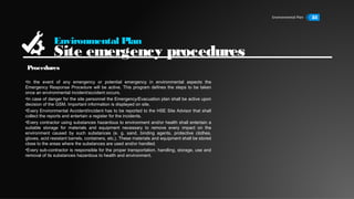 Environmental Plan 33
Environmental Plan
Site emergency procedures
•In the event of any emergency or potential emergency in environmental aspects the
Emergency Response Procedure will be active. This program defines the steps to be taken
once an environmental incident/accident occurs.
•In case of danger for the site personnel the Emergency/Evacuation plan shall be active upon
decision of the GSM. Important information is displayed on site.
•Every Environmental Accident/incident has to be reported to the HSE Site Advisor that shall
collect the reports and entertain a register for the incidents.
•Every contractor using substances hazardous to environment and/or health shall entertain a
suitable storage for materials and equipment necessary to remove every impact on the
environment caused by such substances (e. g. sand, binding agents, protective clothes,
gloves, acid resistant barrels, containers, etc.). These materials and equipment shall be stored
close to the areas where the substances are used and/or handled.
•Every sub-contractor is responsible for the proper transportation, handling, storage, use and
removal of its substances hazardous to health and environment.
Procedures
 