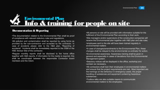 Environmental Plan 34
Environmental Plan
Info & training forpeople on site
•The documentation related to the Environmental Plan shall be proof
of compliance with relevant statutory rules and regulations.
•All pollution and contamination shall be reported by using forms as
provided by the sub-contractors and accepted by the contractor. In
case of accidents please refer to the H&S plan, “Reporting of
accidents”. Incidents shall be immediately reported to the GSM or the
HSE Advisor Site of the contractor.
•Regular monthly reports shall be disclosed to the home office
together with H&S reports. If information for the media is required, this
shall be coordinated between the responsible Contractor board
members and the Client.
•All persons on site will be provided with information suitable for the
fulfilment of the Environmental Plan according to their work.
•Site managers and/or supervisors of the construction companies will
receive the Environmental plan together with H&S plan and site rules.
•employees sent to the site will have been trained regularly in
environmental matters
•In case of changes/amendments to the Environmental Plan, these
changes shall be relayed to the environmental co-ordinator for action.
•Environmental awareness: Awareness training shall be given in
general and especially in cases of deviations from the Environmental
Management system.
•Statutory notices will be displayed in the office, workshop and
canteen as necessary.
•All contractors shall train their employees in environmental matters
and ensure that the project requirements are met,. Most important are
the trainings on the behaviour in emergency cases, the proper
handling of substances and equipment containing hazardous
substances .
•Toolbox talks are also suitable means to communicate
environmental matters to the employees.
Documentation & Reporting
 