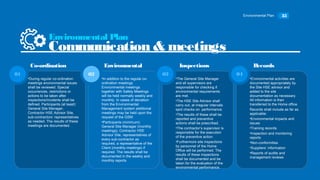 Environmental Plan 35
•During regular co-ordination
meetings environmental issues
shall be reviewed. Special
occurrences, restrictions or
actions to be taken after
inspections/incidents shall be
defined. Participants (at least):
General Site Manager,
Contractor HSE Advisor Site,
sub-contractors’ representatives
as needed. The results of these
meetings are documented.
01
•In addition to the regular co-
ordination meetings
Environmental meetings
together with Safety Meetings
will be held normally weekly and
monthly. In cases of deviation
from the Environmental
Management system additional
meetings may be held upon the
request of the GSM.
•Participants (minimum):
General Site Manager (monthly
meetings), Contractor HSE
Advisor Site, representatives of
every sub-contractor as
required, a representative of the
Client (monthly meetings) if
required. The results shall be
documented in the weekly and
monthly reports.
02
•The General Site Manager
and all supervisors are
responsible for checking if
environmental requirements
are met.
•The HSE Site Advisor shall
carry out, at irregular intervals
spot checks on performance.
•The results of these shall be
reported and preventive
actions shall be prescribed.
•The contractor’s supervisor is
responsible for the execution
of the preventive action.
•Furthermore site inspections
by personnel of the Home
Office will be performed. The
results of these inspections
shall be documented and be
taken for the evaluation of the
environmental performance.
03
Environmental Plan
Communication & meetings
Co-ordination Environmental Inspections
•Environmental activities are
documented appropriately by
the Site HSE advisor and
added to the site
documentation as necessary.
All information is then
transferred to the Home office.
Records shall include as far as
applicable:
•Environmental impacts and
issues
•Training records
•Inspection and monitoring
reports
•Non-conformities
•Suppliers’ information
•Reports of audits and
management reviews
04
Records
 