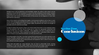 Section Four
Conclusions
Multiple factors such as experience and knowledge needed, the ability to plan ahead, and the
experience shared with the consultants it is easy to see the complexity of each project. Location
of the work and in our case refineries and plants is one of the main reasons for accidents. When
there is work with contact to machinery parts of the process can be dangerous or even fatal,
with financial implications.
Some of the reasons can be falling from heights, environmental conditions such as heat, or even
contact with moving parts and electrocution as many other risks. Risk assesments are crusial and
scores can give an indication to make a project viable. All potential risks need to be thought of
and taken care of or planned accordingly.
In order to achieve this purpose, proper and uninterrupted information to the employees about
all of the potential risks they may be facing and to create the appropriate assessment and
analysis of the issue to handle it efficiently. Strict legislation and years of experience led to
continuous improvement. Most companies are required to have a specialized safety engineer,
either in house or as an external contractor, as is the case of this work.
Consulting people in the field, it has been noticed that questionnaires are rarely used due to the
success of weekly, monthly reports and audits. The results of the questionnaire used, show that
indeed companies do their best to keep personnel and equipment safe in order for the work to
be as efficient and safe as possible.
Safety costs and audits can bring obstacles, that can lead to unfavorable results, working
conditions, or even lives lost. Safety, Health and Environment will always improve in order to
improve the quality and quantity of safe work and ensure the best possible results.
 