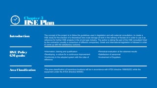 Introduction
HSE Policy
GMgoals:
Area Classification
The concept of the project is to follow the guidelines used in legislation and with external consultation, to create a
HSE study for the erection of a theoretical new crude storage oil tank in the refinery of Kavala oil in order to use it as
reference for further HSE projects in the oil and gas industry. The author is taking the part of the HSE consultant hired
by the contractor (usually a consortium of different companies). Greek and International legislation is followed in order
to come up with the satisfactory outcome.
•Information, training and qualification
•Developing a culture for a continuous improvement
•Conformity to the adopted system with the rules of
reference
•The area classification of hazardous locations will be in accordance with ATEX directive 1999/92/EC while the
equipment under the ATEX directive 94/9/EC
•Periodical evaluation of the obtained results
•Satisfaction of personnel
•Involvement of Suppliers.
Chapter3
HSE Plan
 