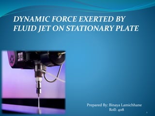 DYNAMIC FORCE EXERTED BY
FLUID JET ON STATIONARY PLATE
Prepared By: Binaya Lamichhane
Roll: 408
1
 