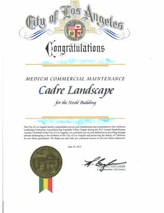 MEDIUM COMMERCIAL MAINTENANCE
Carte Lam sea!P
for the Nadi' Building
The City of Los Angeles hereby congratulates you on your contributions and commitment to the California
Landscape Contractors Association San Fernando Valley Chapter during the 2015 Annual Beautification
Awards. On behalf of the City of Los Angeles, we commend you on your dedication to providing drought
tolerant landscaping to the residents of the City of Los Angeles and preserving the beauty of California
for our future generations. We thank you and wish you continued success in all your future endeavors.
June 25, 2015
_
LL ENGLANDER
ilmember 12th District
 